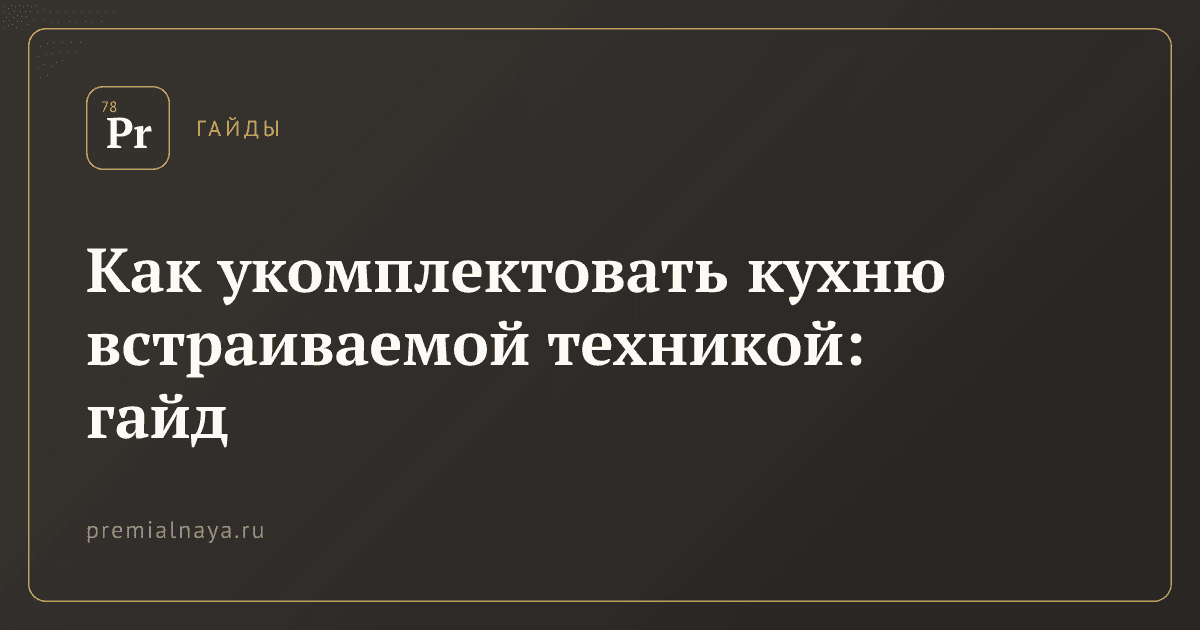 Как укомплектовать кухню встраиваемой техникой: гайд